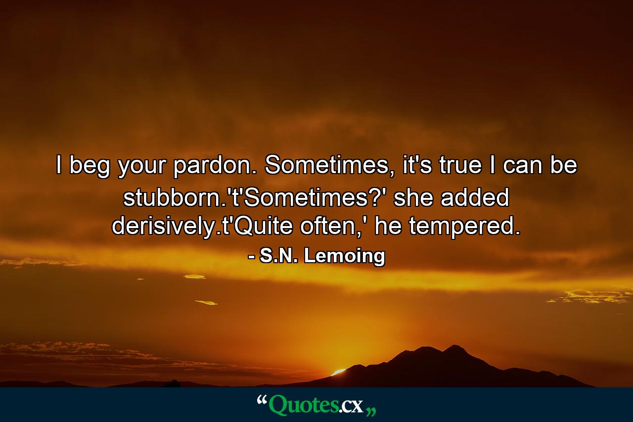 I beg your pardon. Sometimes, it's true I can be stubborn.'t'Sometimes?' she added derisively.t'Quite often,' he tempered. - Quote by S.N. Lemoing