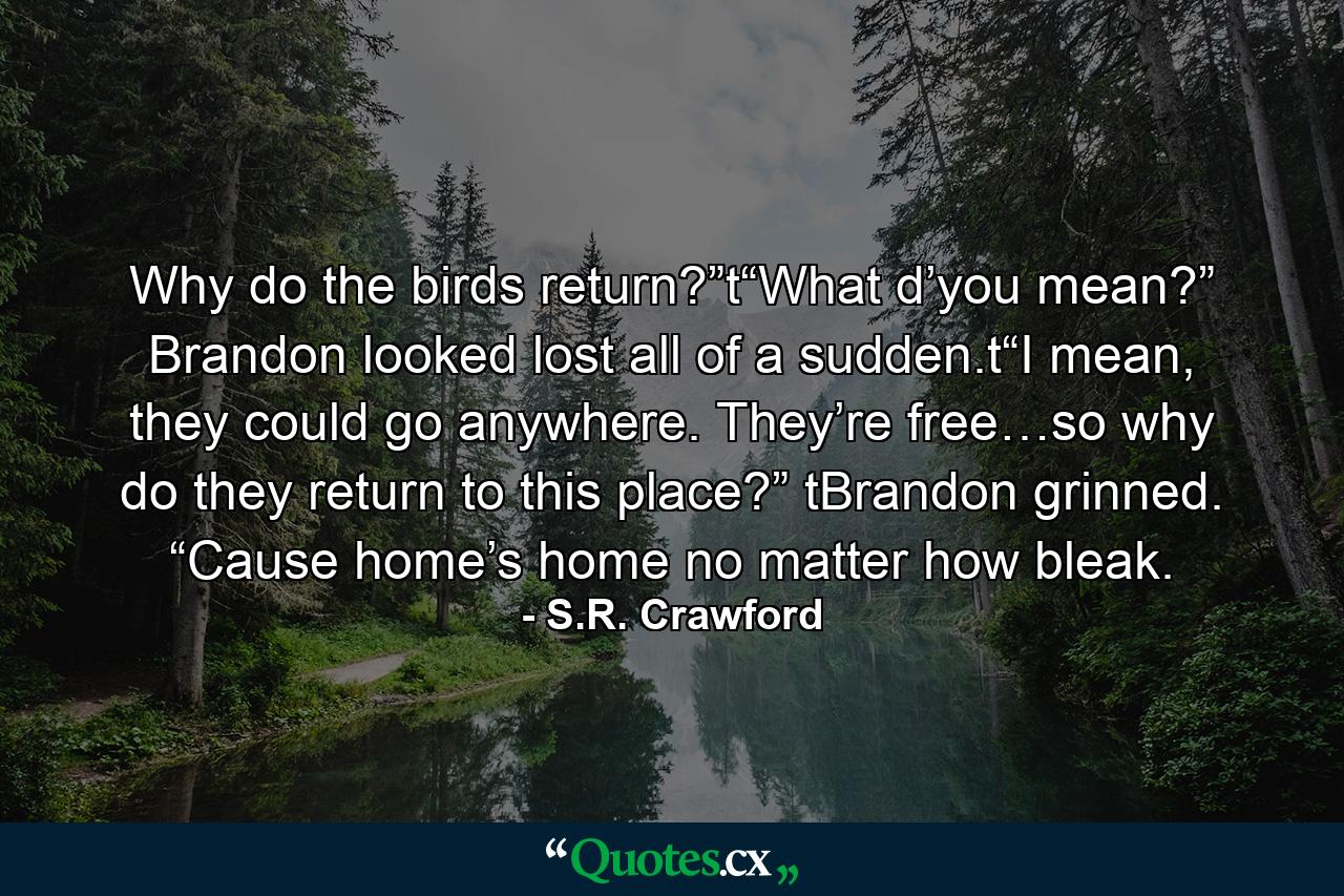 Why do the birds return?”t“What d’you mean?” Brandon looked lost all of a sudden.t“I mean, they could go anywhere. They’re free…so why do they return to this place?” tBrandon grinned. “Cause home’s home no matter how bleak. - Quote by S.R. Crawford