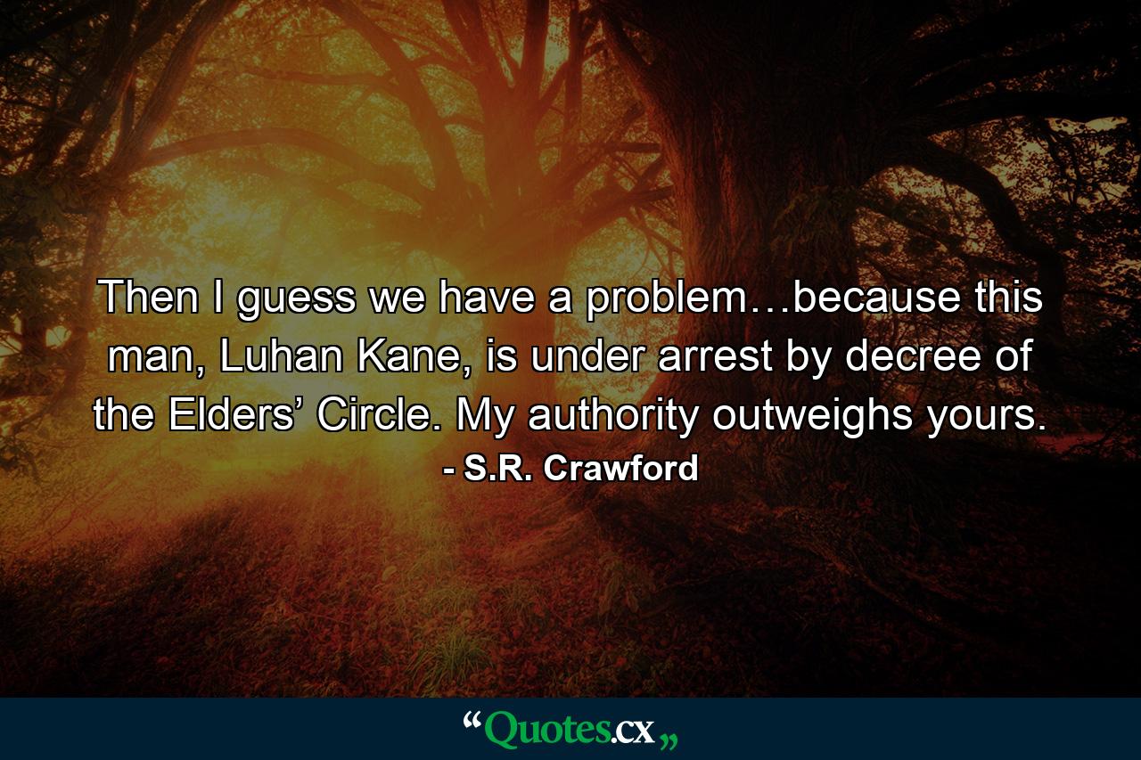 Then I guess we have a problem…because this man, Luhan Kane, is under arrest by decree of the Elders’ Circle. My authority outweighs yours. - Quote by S.R. Crawford