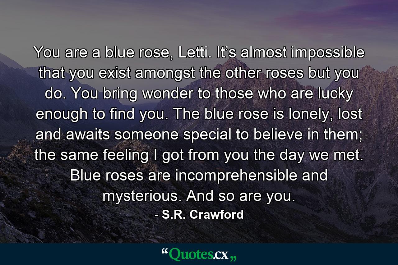 You are a blue rose, Letti. It’s almost impossible that you exist amongst the other roses but you do. You bring wonder to those who are lucky enough to find you. The blue rose is lonely, lost and awaits someone special to believe in them; the same feeling I got from you the day we met. Blue roses are incomprehensible and mysterious. And so are you. - Quote by S.R. Crawford