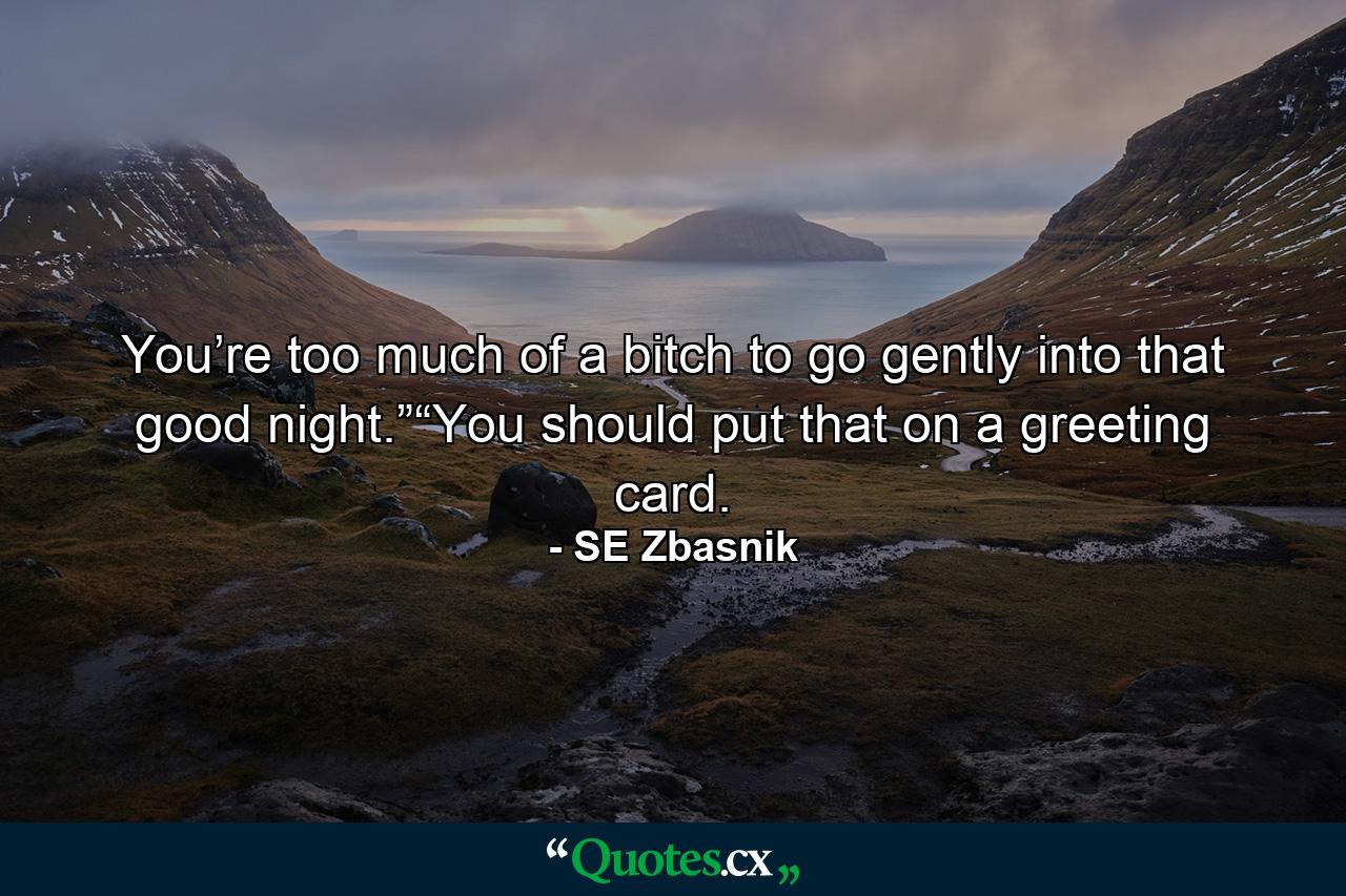 You’re too much of a bitch to go gently into that good night.”“You should put that on a greeting card. - Quote by SE Zbasnik