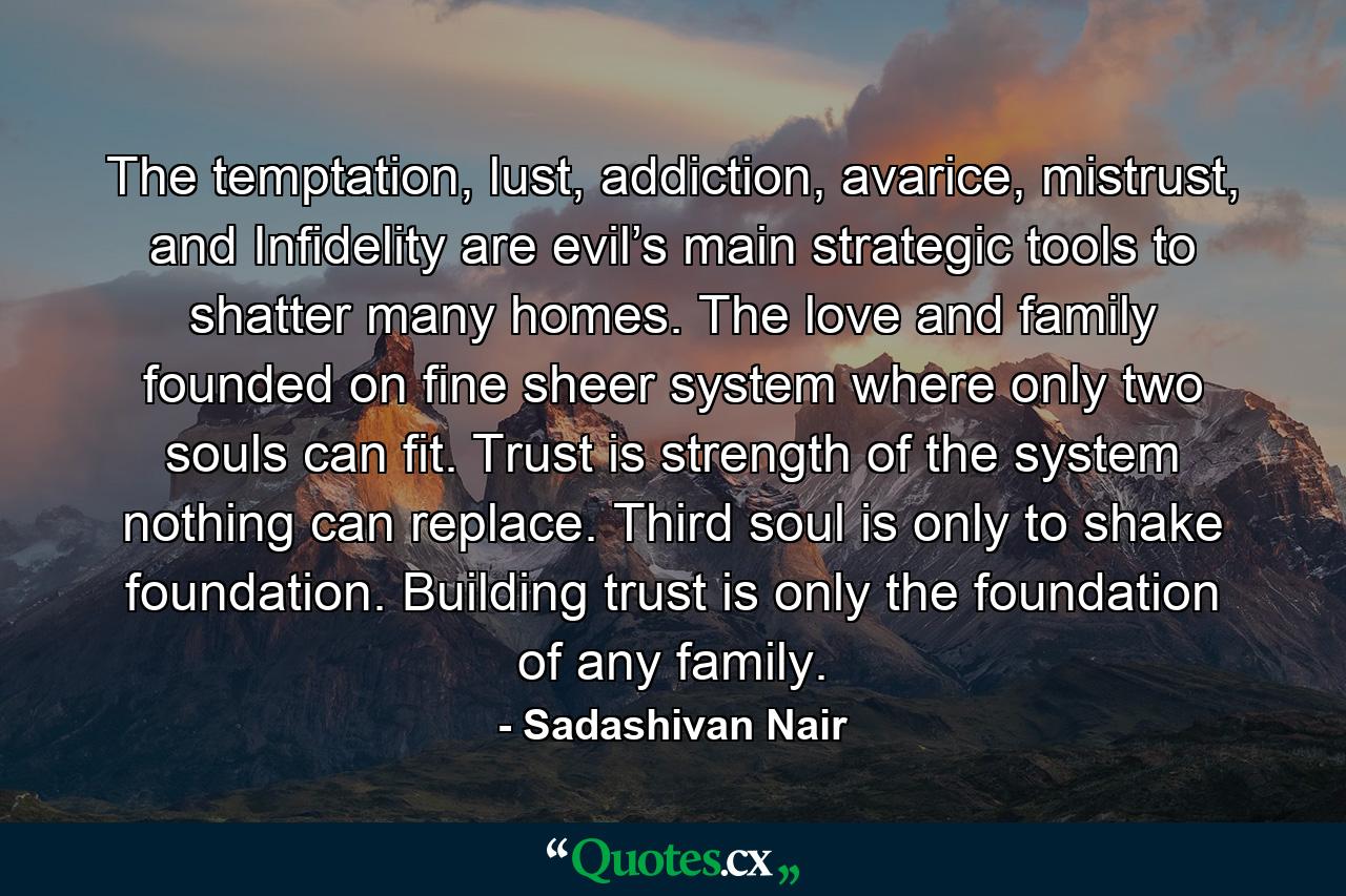 The temptation, lust, addiction, avarice, mistrust, and Infidelity are evil’s main strategic tools to shatter many homes. The love and family founded on fine sheer system where only two souls can fit. Trust is strength of the system nothing can replace. Third soul is only to shake foundation. Building trust is only the foundation of any family. - Quote by Sadashivan Nair