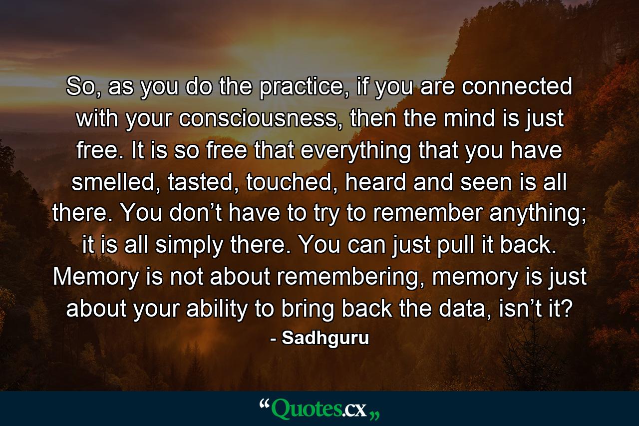 So, as you do the practice, if you are connected with your consciousness, then the mind is just free. It is so free that everything that you have smelled, tasted, touched, heard and seen is all there. You don’t have to try to remember anything; it is all simply there. You can just pull it back. Memory is not about remembering, memory is just about your ability to bring back the data, isn’t it? - Quote by Sadhguru