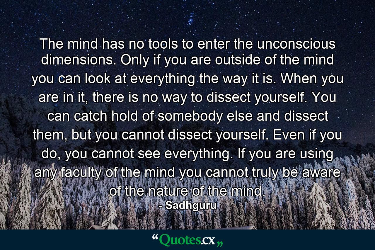 The mind has no tools to enter the unconscious dimensions. Only if you are outside of the mind you can look at everything the way it is. When you are in it, there is no way to dissect yourself. You can catch hold of somebody else and dissect them, but you cannot dissect yourself. Even if you do, you cannot see everything. If you are using any faculty of the mind you cannot truly be aware of the nature of the mind. - Quote by Sadhguru