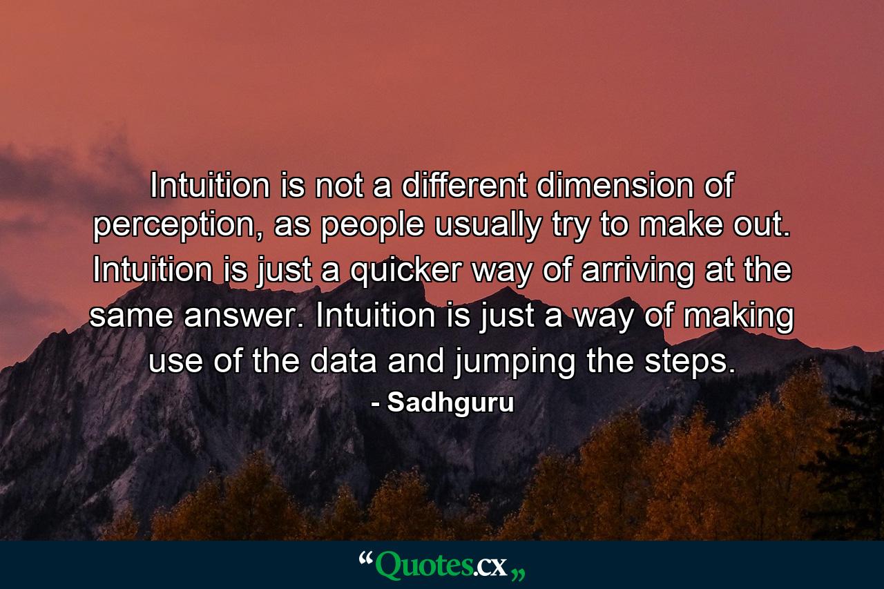 Intuition is not a different dimension of perception, as people usually try to make out. Intuition is just a quicker way of arriving at the same answer. Intuition is just a way of making use of the data and jumping the steps. - Quote by Sadhguru