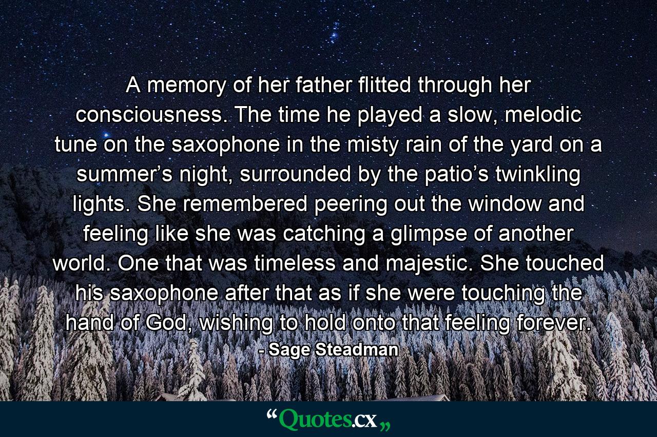 A memory of her father flitted through her consciousness. The time he played a slow, melodic tune on the saxophone in the misty rain of the yard on a summer’s night, surrounded by the patio’s twinkling lights. She remembered peering out the window and feeling like she was catching a glimpse of another world. One that was timeless and majestic. She touched his saxophone after that as if she were touching the hand of God, wishing to hold onto that feeling forever. - Quote by Sage Steadman