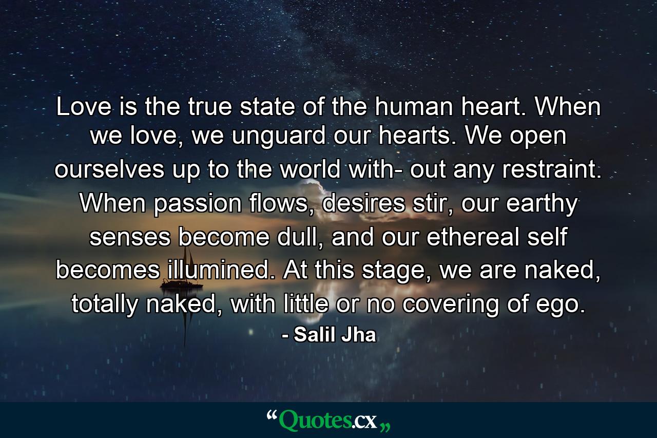 Love is the true state of the human heart. When we love, we unguard our hearts. We open ourselves up to the world with- out any restraint. When passion flows, desires stir, our earthy senses become dull, and our ethereal self becomes illumined. At this stage, we are naked, totally naked, with little or no covering of ego. - Quote by Salil Jha