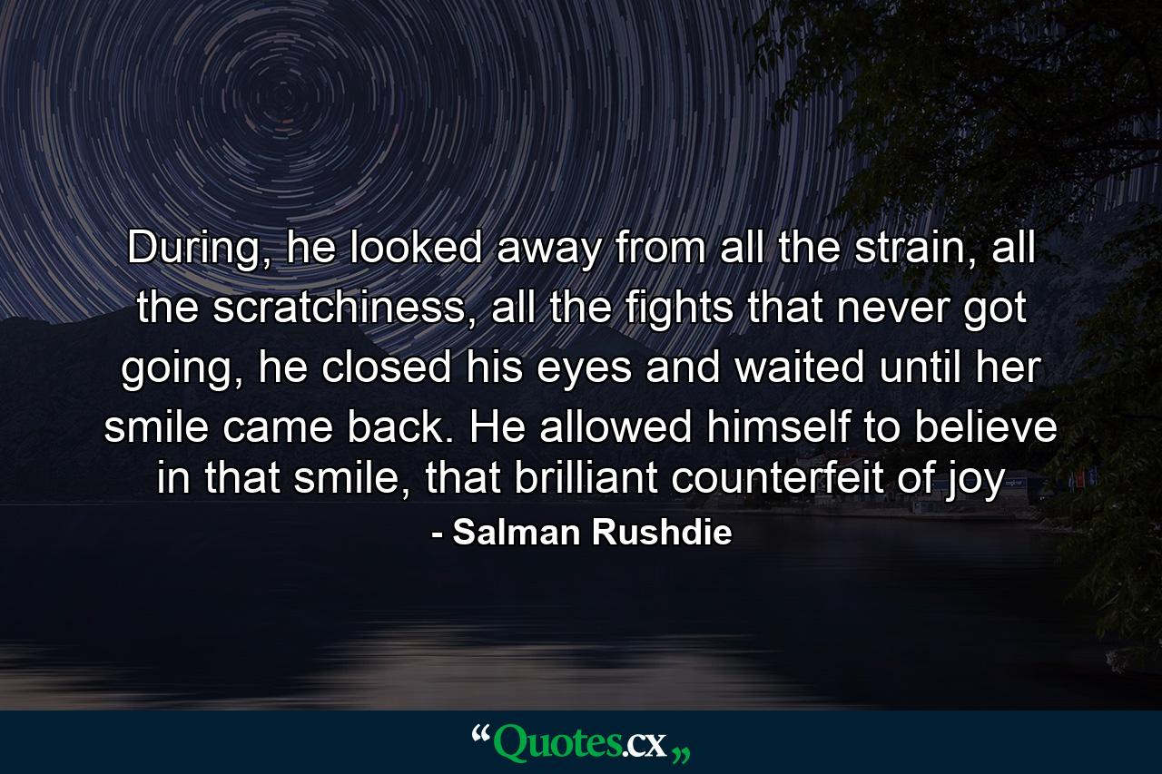 During, he looked away from all the strain, all the scratchiness, all the fights that never got going, he closed his eyes and waited until her smile came back. He allowed himself to believe in that smile, that brilliant counterfeit of joy - Quote by Salman Rushdie