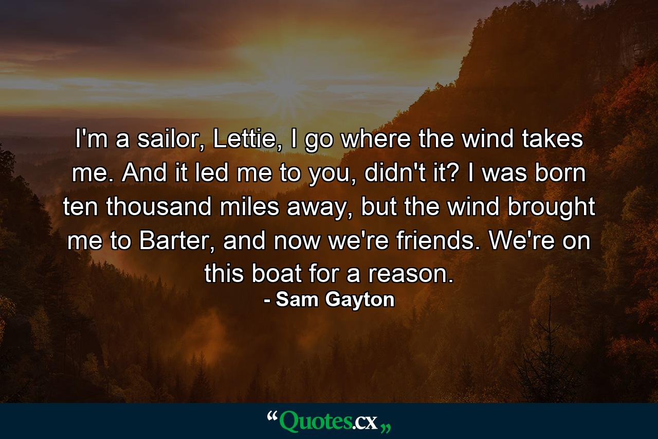 I'm a sailor, Lettie, I go where the wind takes me. And it led me to you, didn't it? I was born ten thousand miles away, but the wind brought me to Barter, and now we're friends. We're on this boat for a reason. - Quote by Sam Gayton