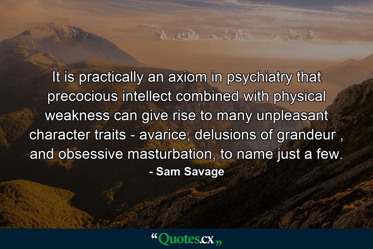 It is practically an axiom in psychiatry that precocious intellect combined with physical weakness can give rise to many unpleasant character traits - avarice, delusions of grandeur , and obsessive masturbation, to name just a few. - Quote by Sam Savage