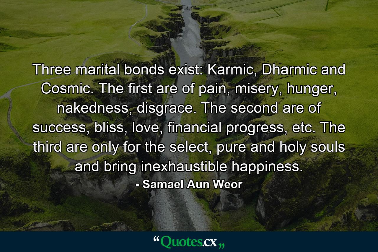 Three marital bonds exist: Karmic, Dharmic and Cosmic. The first are of pain, misery, hunger, nakedness, disgrace. The second are of success, bliss, love, financial progress, etc. The third are only for the select, pure and holy souls and bring inexhaustible happiness. - Quote by Samael Aun Weor