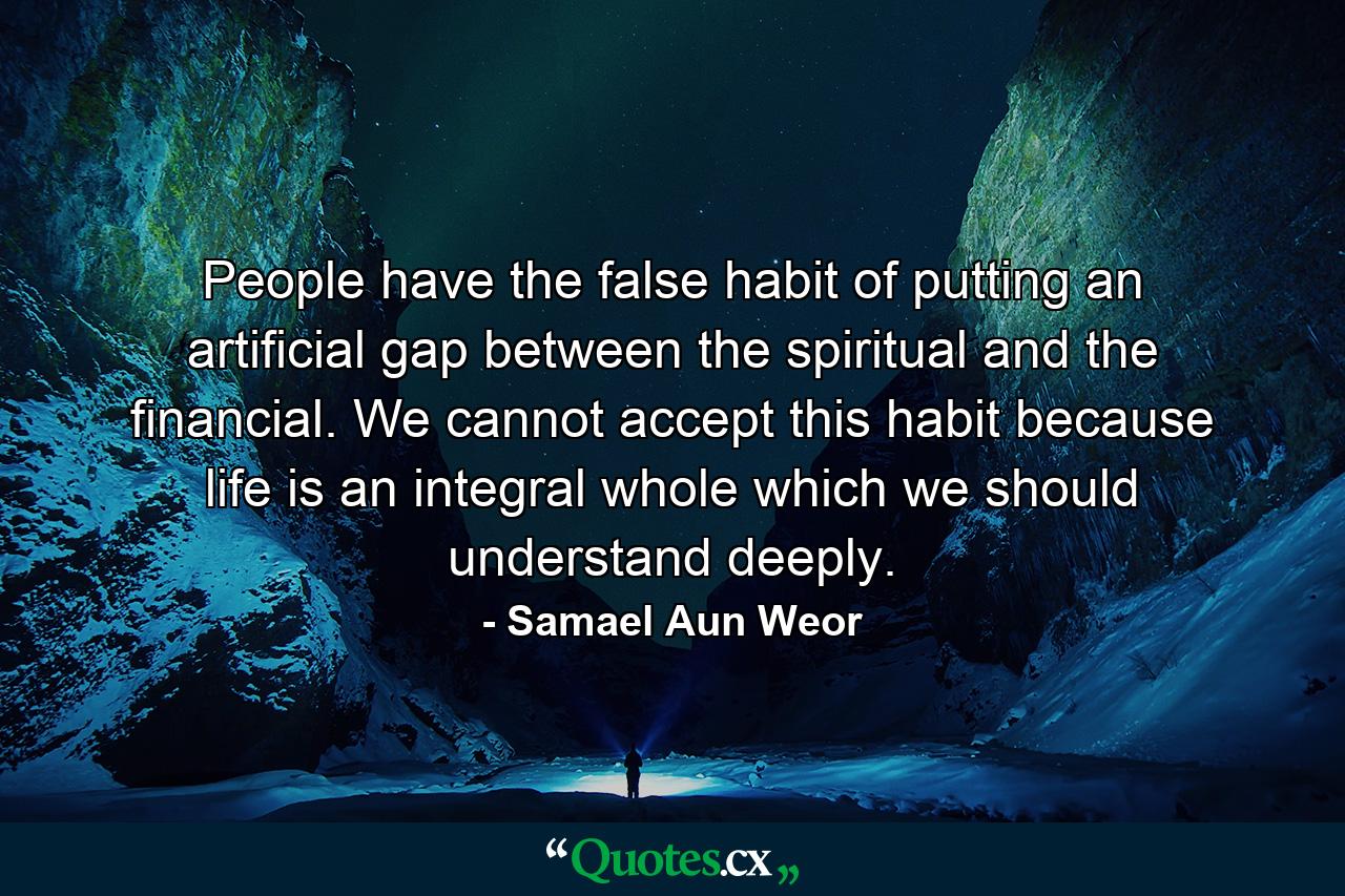 People have the false habit of putting an artificial gap between the spiritual and the financial. We cannot accept this habit because life is an integral whole which we should understand deeply. - Quote by Samael Aun Weor