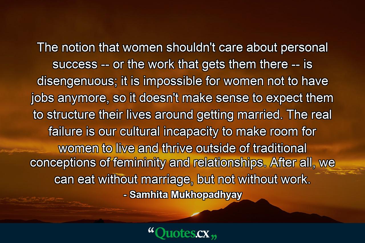 The notion that women shouldn't care about personal success -- or the work that gets them there -- is disengenuous; it is impossible for women not to have jobs anymore, so it doesn't make sense to expect them to structure their lives around getting married. The real failure is our cultural incapacity to make room for women to live and thrive outside of traditional conceptions of femininity and relationships. After all, we can eat without marriage, but not without work. - Quote by Samhita Mukhopadhyay