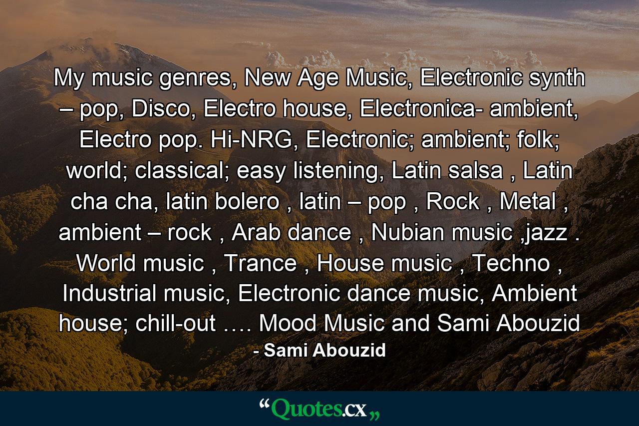 My music genres, New Age Music, Electronic synth – pop, Disco, Electro house, Electronica- ambient, Electro pop. Hi-NRG, Electronic; ambient; folk; world; classical; easy listening, Latin salsa , Latin cha cha, latin bolero , latin – pop , Rock , Metal , ambient – rock , Arab dance , Nubian music ,jazz . World music , Trance , House music , Techno , Industrial music, Electronic dance music, Ambient house; chill-out …. Mood Music and Sami Abouzid - Quote by Sami Abouzid