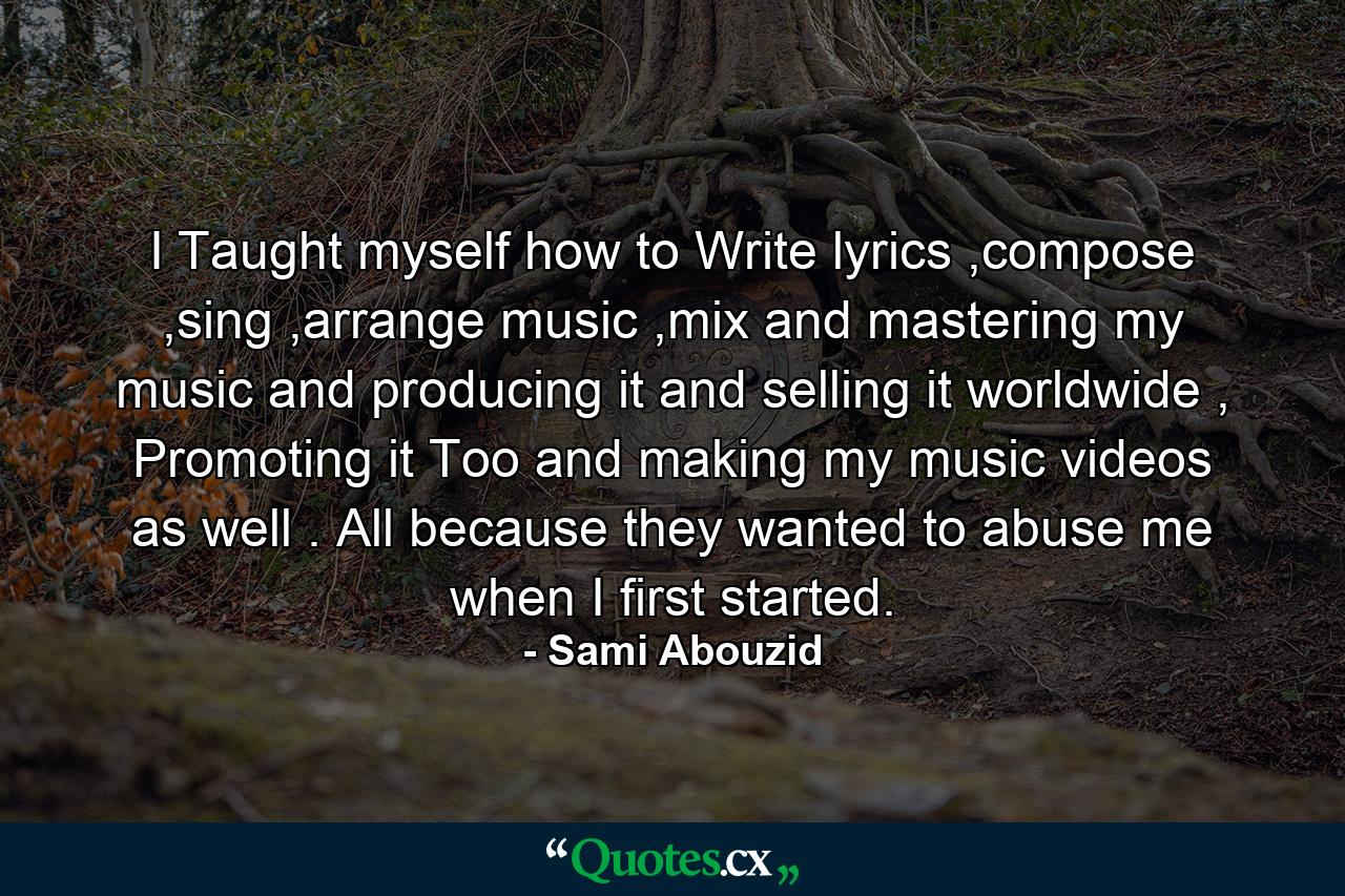 I Taught myself how to Write lyrics ,compose ,sing ,arrange music ,mix and mastering my music and producing it and selling it worldwide , Promoting it Too and making my music videos as well . All because they wanted to abuse me when I first started. - Quote by Sami Abouzid