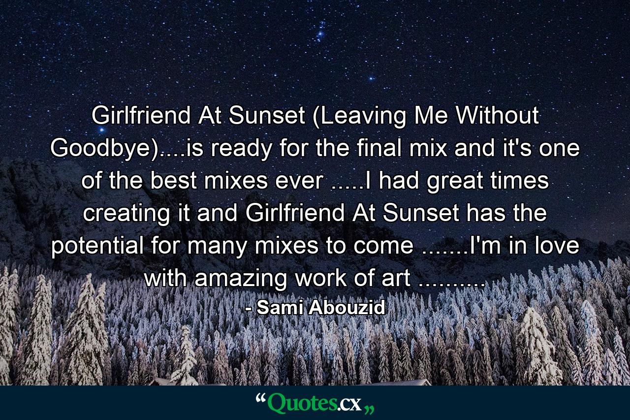 Girlfriend At Sunset (Leaving Me Without Goodbye)....is ready for the final mix and it's one of the best mixes ever .....I had great times creating it and Girlfriend At Sunset has the potential for many mixes to come .......I'm in love with amazing work of art .......... - Quote by Sami Abouzid