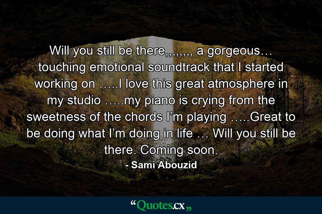 Will you still be there,,,,,,,, a gorgeous… touching emotional soundtrack that I started working on …..I love this great atmosphere in my studio …..my piano is crying from the sweetness of the chords I’m playing …..Great to be doing what I’m doing in life … Will you still be there. Coming soon. - Quote by Sami Abouzid