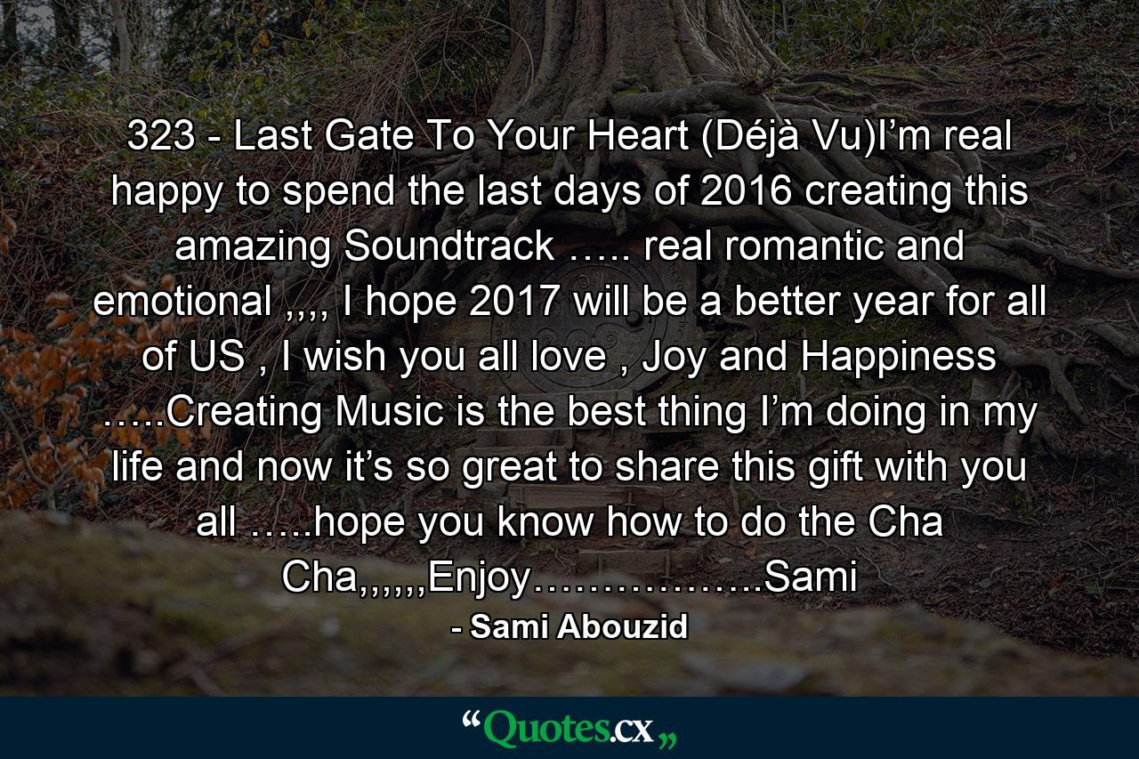 323 - Last Gate To Your Heart (Déjà Vu)I’m real happy to spend the last days of 2016 creating this amazing Soundtrack ….. real romantic and emotional ,,,, I hope 2017 will be a better year for all of US , I wish you all love , Joy and Happiness …..Creating Music is the best thing I’m doing in my life and now it’s so great to share this gift with you all …..hope you know how to do the Cha Cha,,,,,,Enjoy……………..Sami - Quote by Sami Abouzid