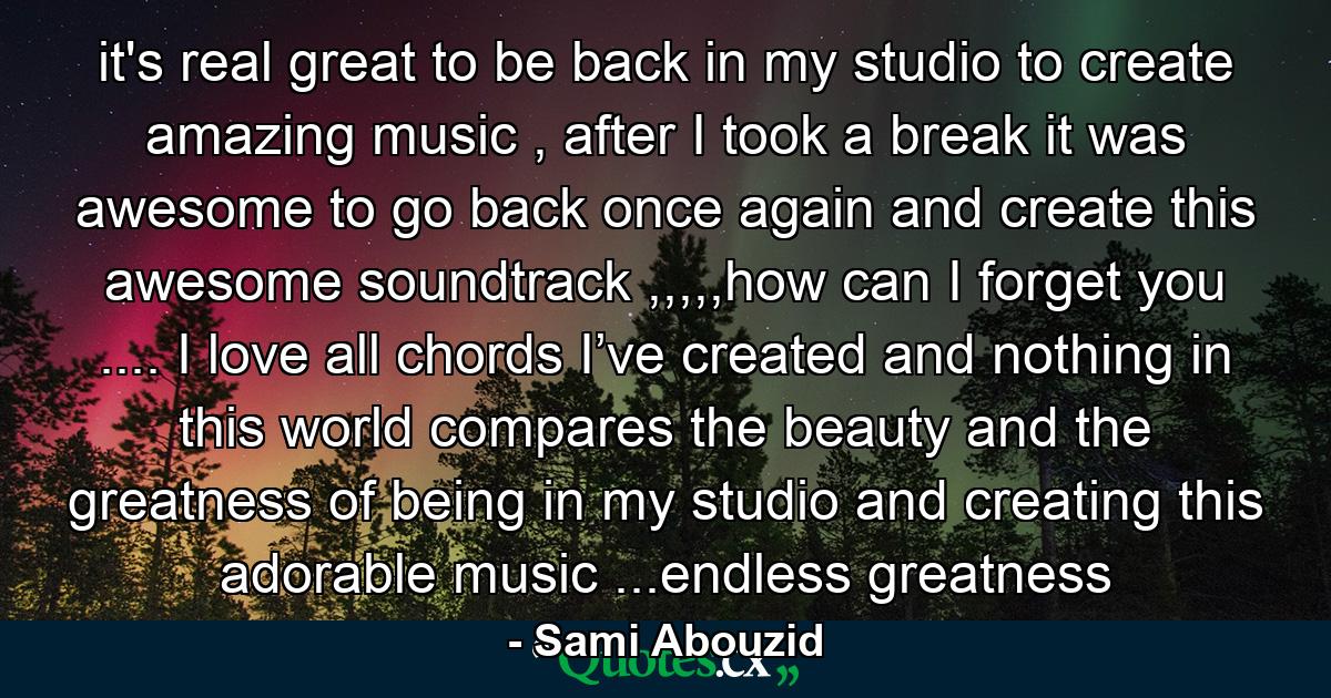 it's real great to be back in my studio to create amazing music , after I took a break it was awesome to go back once again and create this awesome soundtrack ,,,,,how can I forget you .... I love all chords I’ve created and nothing in this world compares the beauty and the greatness of being in my studio and creating this adorable music ...endless greatness - Quote by Sami Abouzid