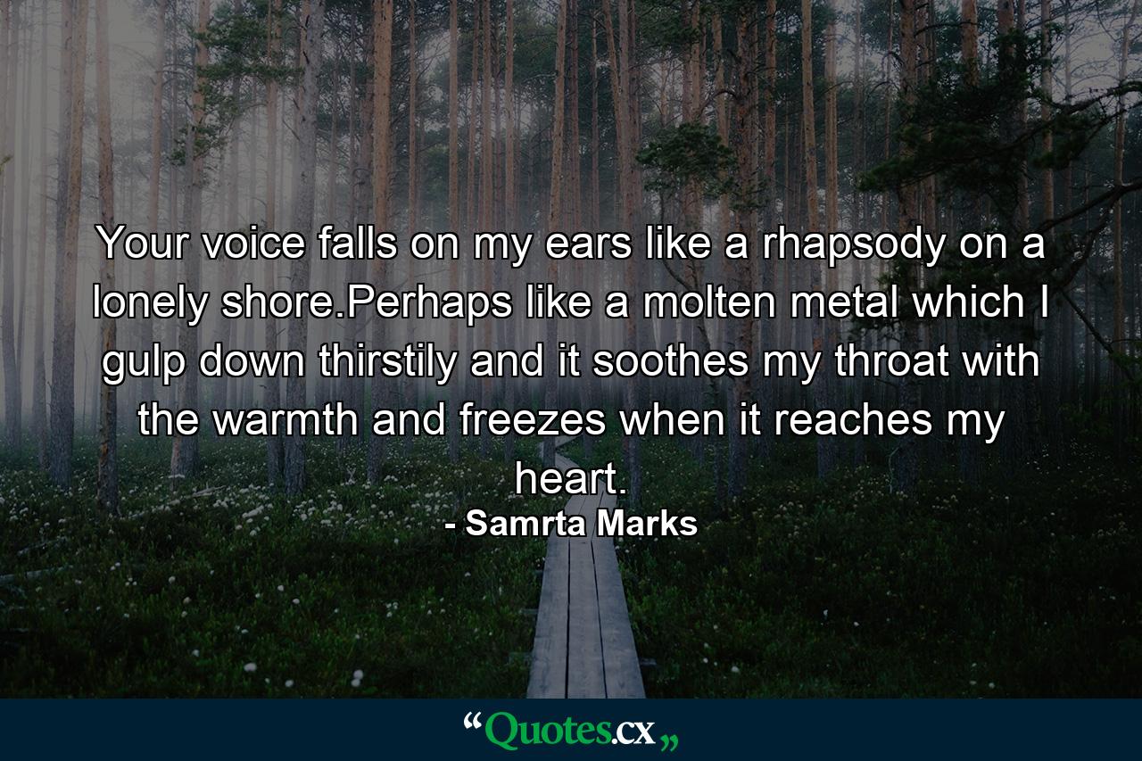 Your voice falls on my ears like a rhapsody on a lonely shore.Perhaps like a molten metal which I gulp down thirstily and it soothes my throat with the warmth and freezes when it reaches my heart. - Quote by Samrta Marks