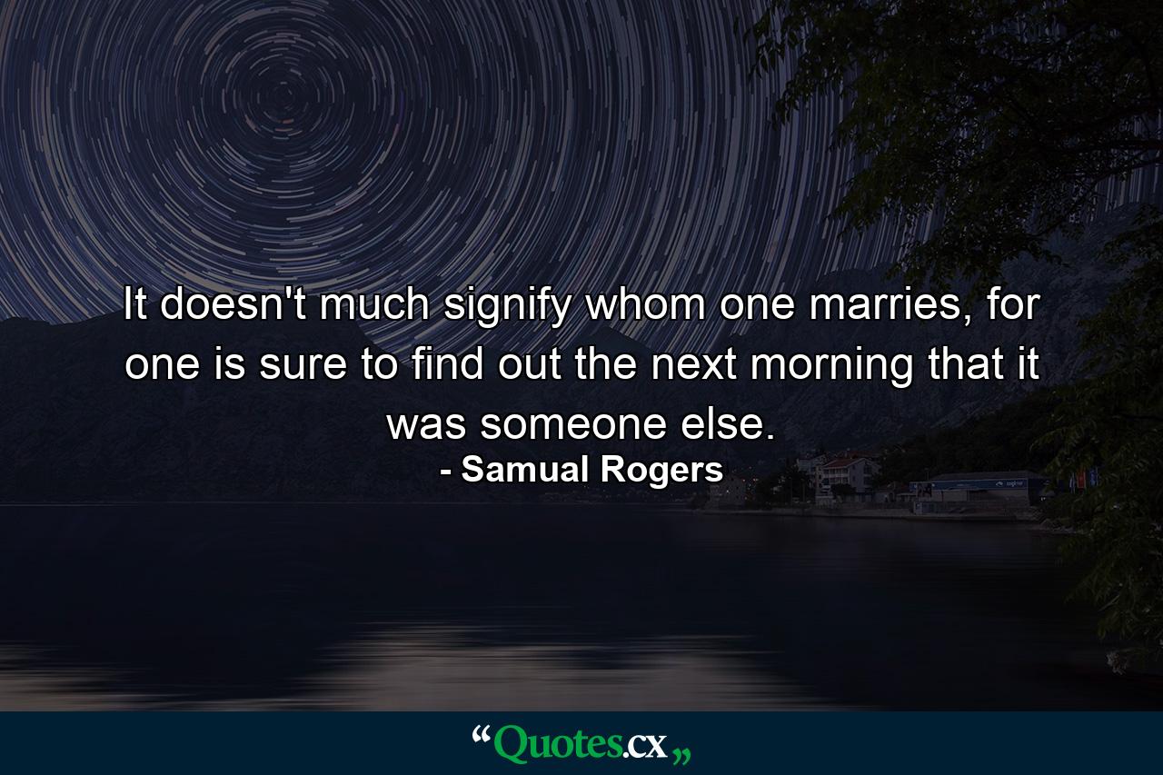 It doesn't much signify whom one marries, for one is sure to find out the next morning that it was someone else. - Quote by Samual Rogers