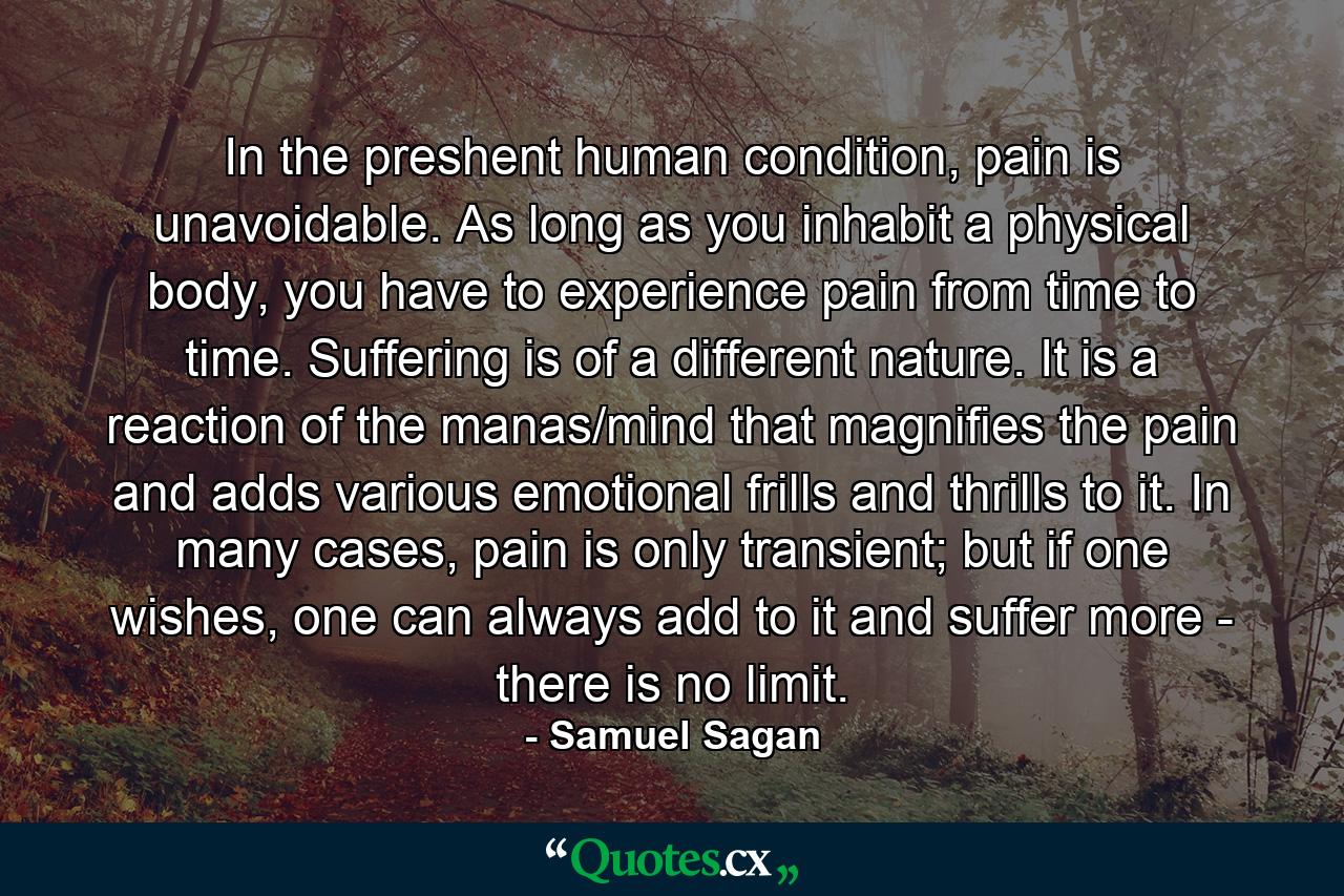 In the preshent human condition, pain is unavoidable. As long as you inhabit a physical body, you have to experience pain from time to time. Suffering is of a different nature. It is a reaction of the manas/mind that magnifies the pain and adds various emotional frills and thrills to it. In many cases, pain is only transient; but if one wishes, one can always add to it and suffer more - there is no limit. - Quote by Samuel Sagan