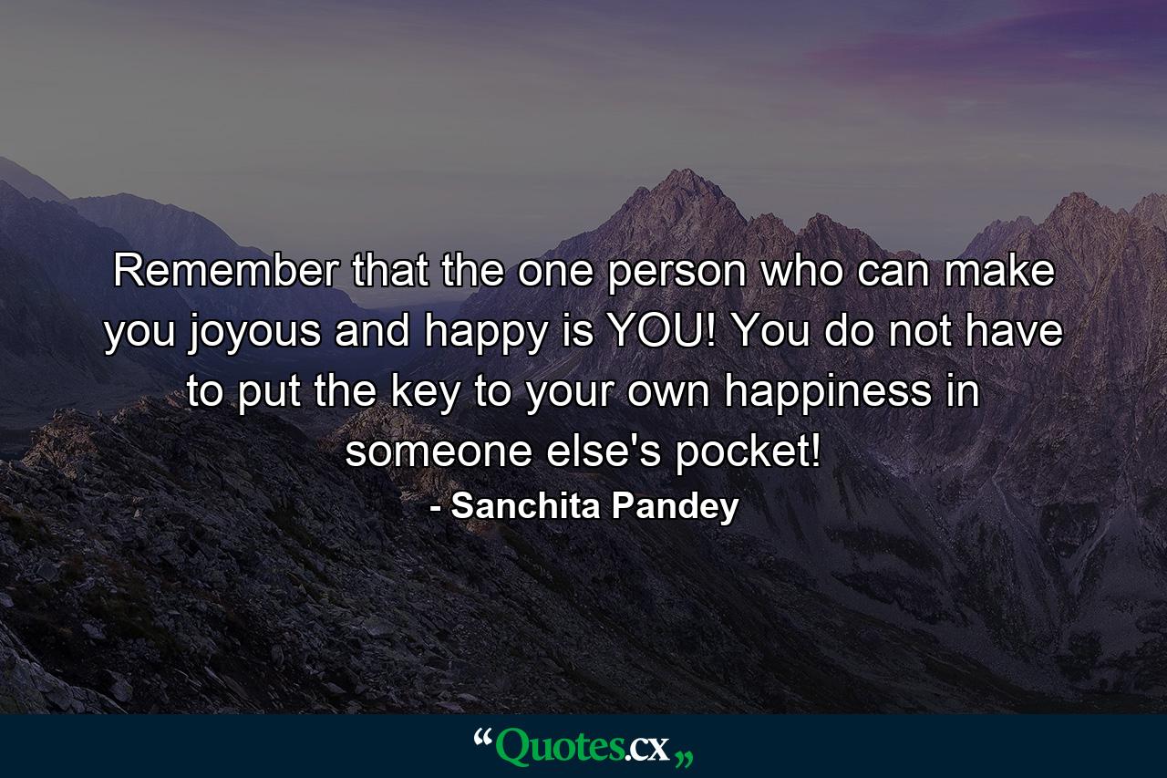 Remember that the one person who can make you joyous and happy is YOU! You do not have to put the key to your own happiness in someone else's pocket! - Quote by Sanchita Pandey