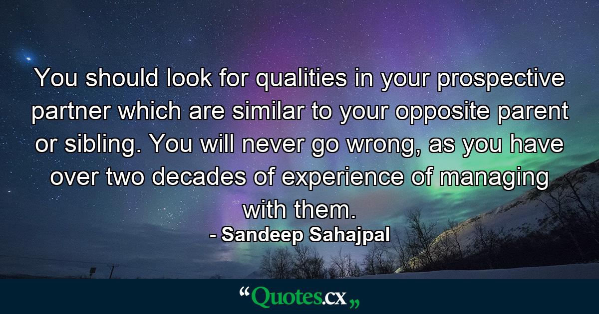 You should look for qualities in your prospective partner which are similar to your opposite parent or sibling. You will never go wrong, as you have over two decades of experience of managing with them. - Quote by Sandeep Sahajpal