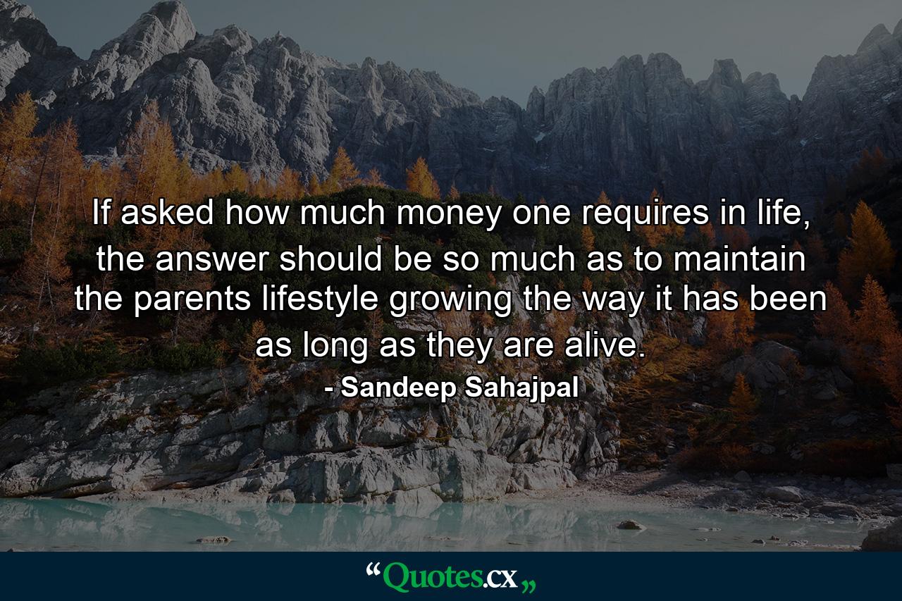 If asked how much money one requires in life, the answer should be so much as to maintain the parents lifestyle growing the way it has been as long as they are alive. - Quote by Sandeep Sahajpal