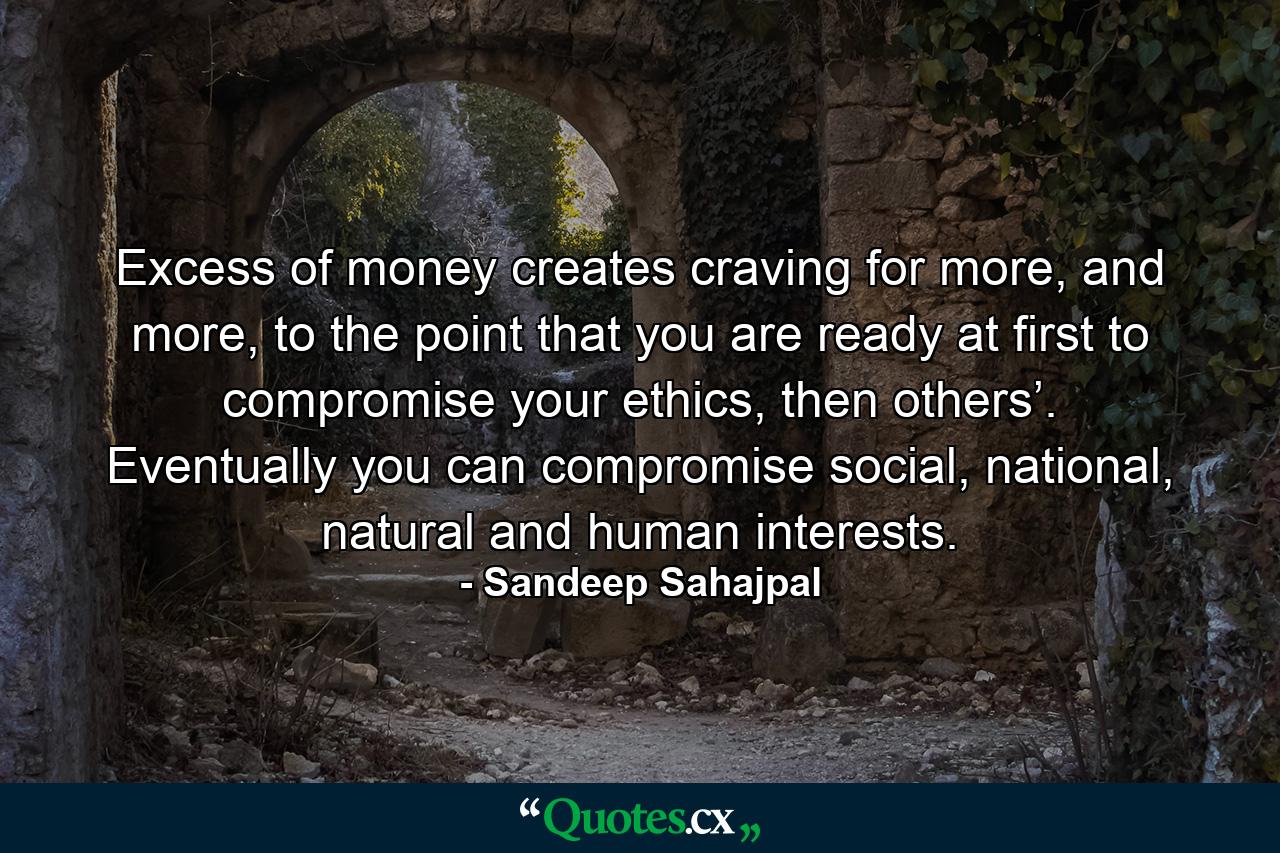 Excess of money creates craving for more, and more, to the point that you are ready at first to compromise your ethics, then others’. Eventually you can compromise social, national, natural and human interests. - Quote by Sandeep Sahajpal