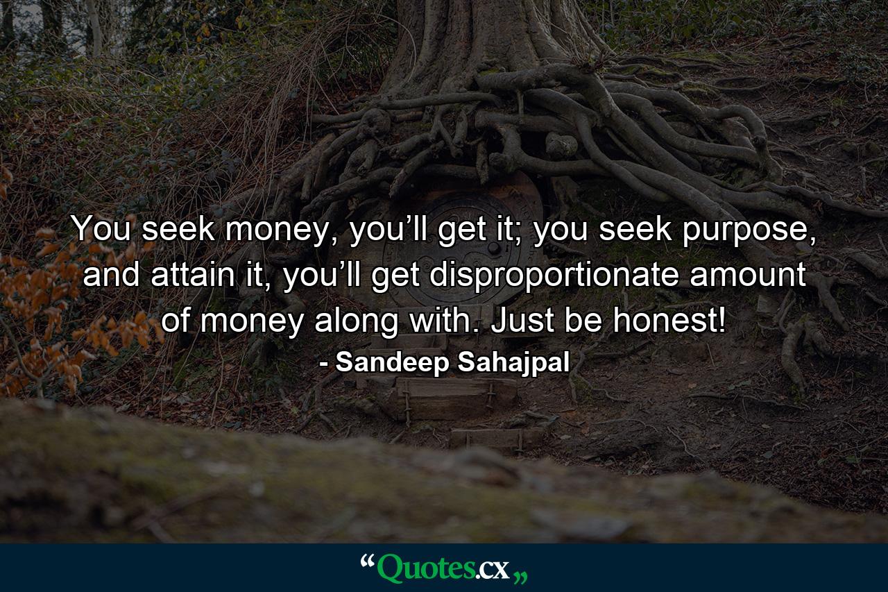 You seek money, you’ll get it; you seek purpose, and attain it, you’ll get disproportionate amount of money along with. Just be honest! - Quote by Sandeep Sahajpal