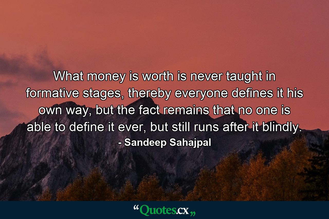 What money is worth is never taught in formative stages, thereby everyone defines it his own way, but the fact remains that no one is able to define it ever, but still runs after it blindly. - Quote by Sandeep Sahajpal