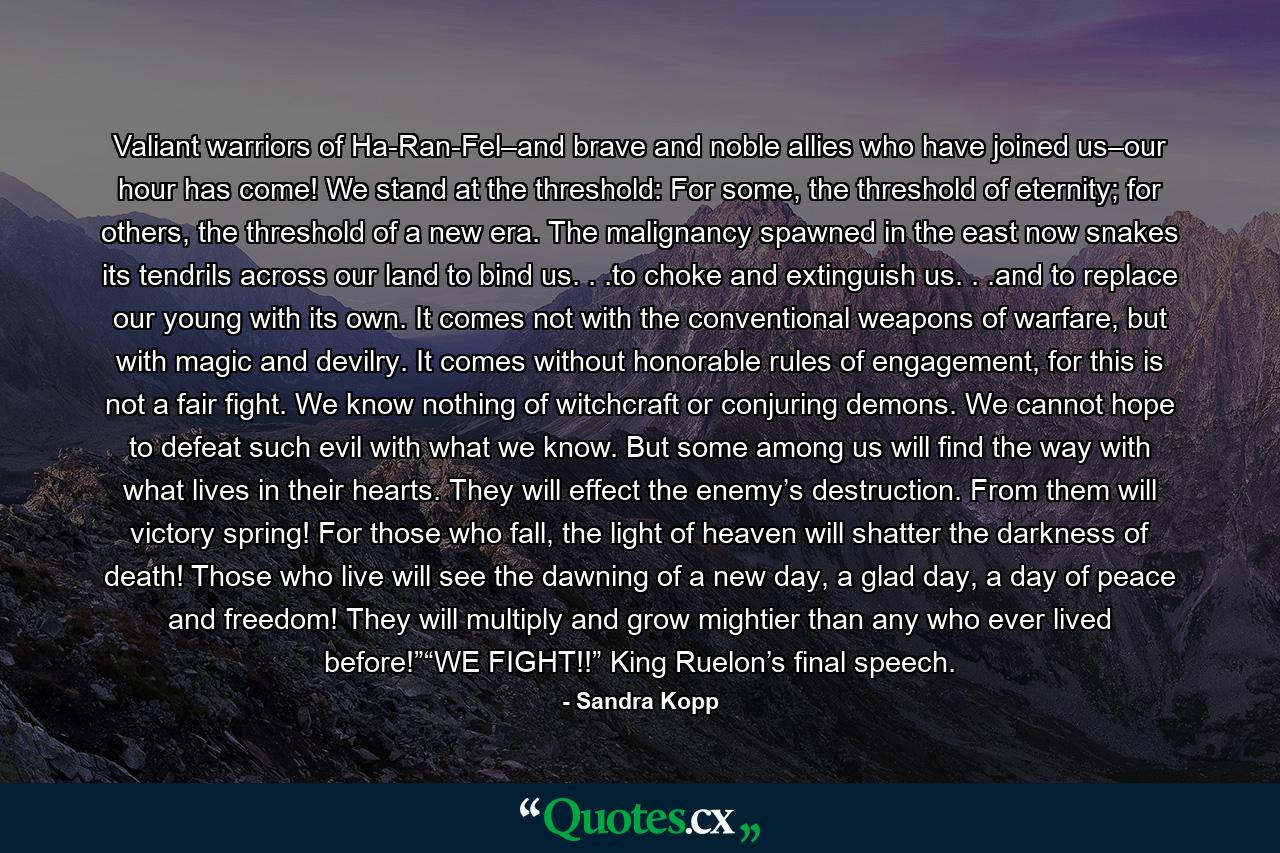 Valiant warriors of Ha-Ran-Fel–and brave and noble allies who have joined us–our hour has come! We stand at the threshold: For some, the threshold of eternity; for others, the threshold of a new era. The malignancy spawned in the east now snakes its tendrils across our land to bind us. . .to choke and extinguish us. . .and to replace our young with its own. It comes not with the conventional weapons of warfare, but with magic and devilry. It comes without honorable rules of engagement, for this is not a fair fight. We know nothing of witchcraft or conjuring demons. We cannot hope to defeat such evil with what we know. But some among us will find the way with what lives in their hearts. They will effect the enemy’s destruction. From them will victory spring! For those who fall, the light of heaven will shatter the darkness of death! Those who live will see the dawning of a new day, a glad day, a day of peace and freedom! They will multiply and grow mightier than any who ever lived before!”“WE FIGHT!!” King Ruelon’s final speech. - Quote by Sandra Kopp