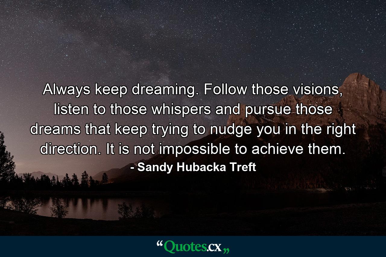 Always keep dreaming. Follow those visions, listen to those whispers and pursue those dreams that keep trying to nudge you in the right direction. It is not impossible to achieve them. - Quote by Sandy Hubacka Treft