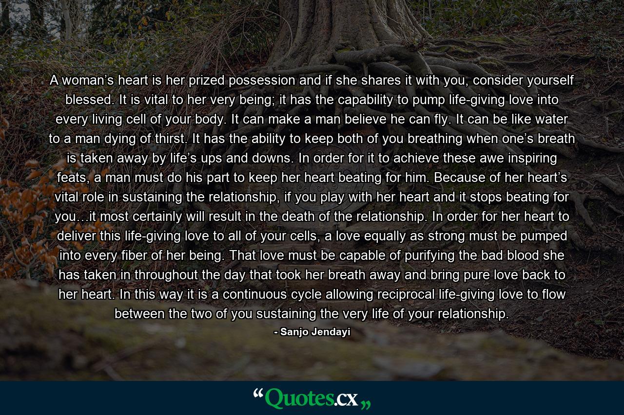 A woman’s heart is her prized possession and if she shares it with you, consider yourself blessed. It is vital to her very being; it has the capability to pump life-giving love into every living cell of your body. It can make a man believe he can fly. It can be like water to a man dying of thirst. It has the ability to keep both of you breathing when one’s breath is taken away by life’s ups and downs. In order for it to achieve these awe inspiring feats, a man must do his part to keep her heart beating for him. Because of her heart’s vital role in sustaining the relationship, if you play with her heart and it stops beating for you…it most certainly will result in the death of the relationship. In order for her heart to deliver this life-giving love to all of your cells, a love equally as strong must be pumped into every fiber of her being. That love must be capable of purifying the bad blood she has taken in throughout the day that took her breath away and bring pure love back to her heart. In this way it is a continuous cycle allowing reciprocal life-giving love to flow between the two of you sustaining the very life of your relationship. - Quote by Sanjo Jendayi