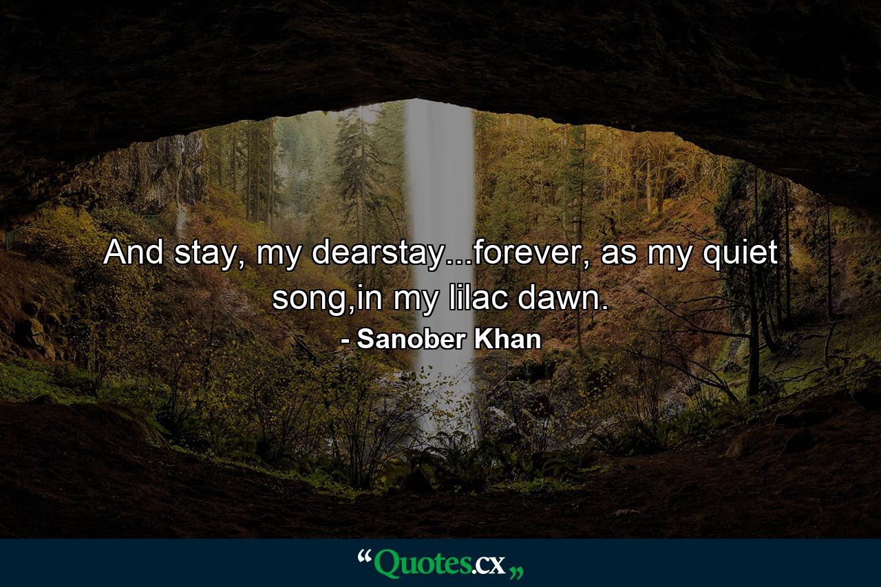 And stay, my dearstay...forever, as my quiet song,in my lilac dawn. - Quote by Sanober Khan