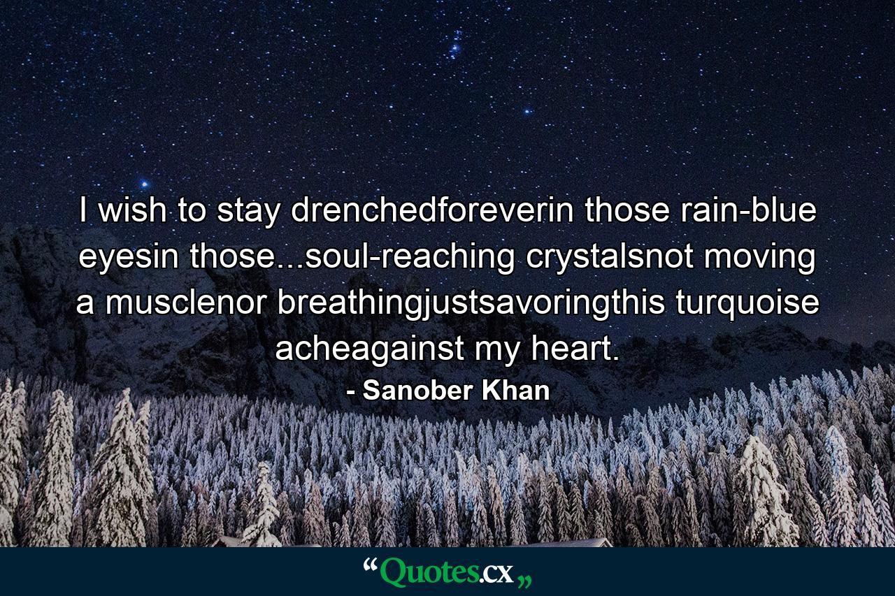 I wish to stay drenchedforeverin those rain-blue eyesin those...soul-reaching crystalsnot moving a musclenor breathingjustsavoringthis turquoise acheagainst my heart. - Quote by Sanober Khan