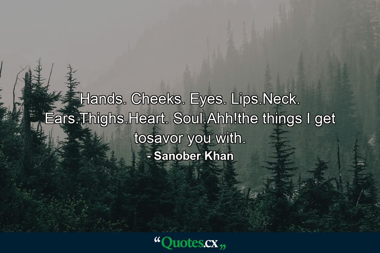 Hands. Cheeks. Eyes. Lips.Neck. Ears.Thighs.Heart. Soul.Ahh!the things I get tosavor you with. - Quote by Sanober Khan