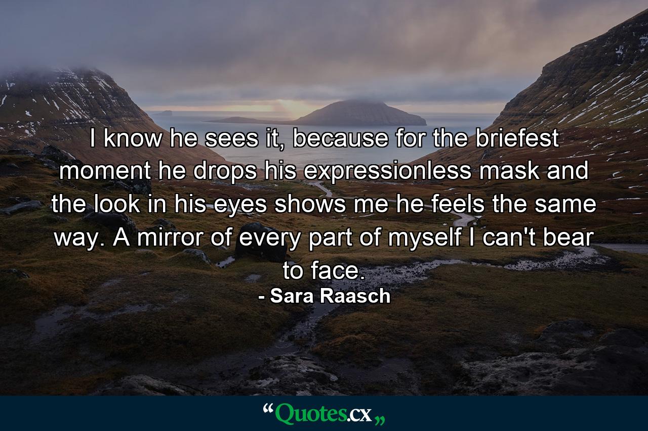 I know he sees it, because for the briefest moment he drops his expressionless mask and the look in his eyes shows me he feels the same way. A mirror of every part of myself I can't bear to face. - Quote by Sara Raasch