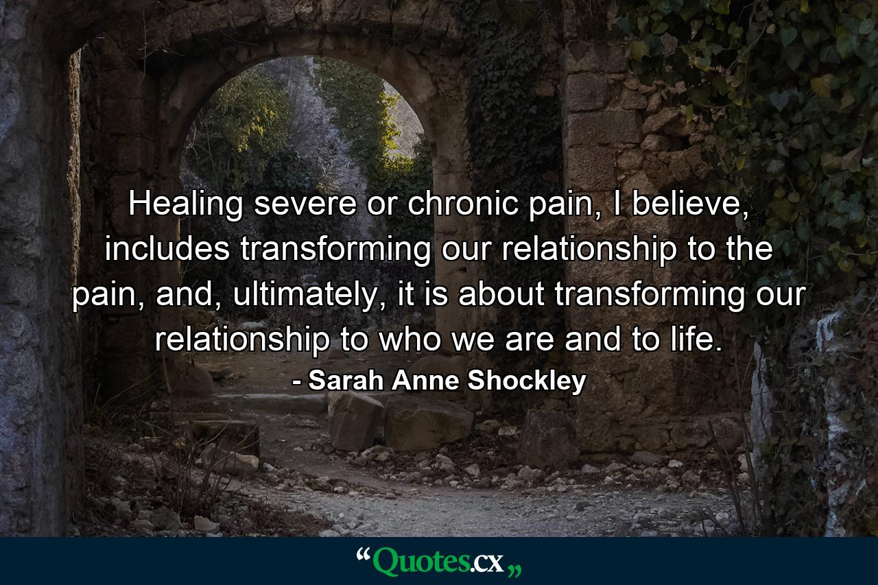 Healing severe or chronic pain, I believe, includes transforming our relationship to the pain, and, ultimately, it is about transforming our relationship to who we are and to life. - Quote by Sarah Anne Shockley