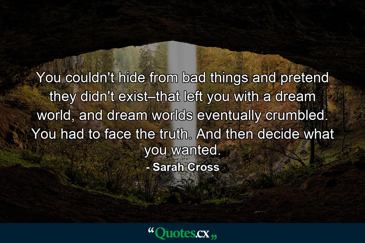 You couldn't hide from bad things and pretend they didn't exist–that left you with a dream world, and dream worlds eventually crumbled. You had to face the truth. And then decide what you wanted. - Quote by Sarah Cross