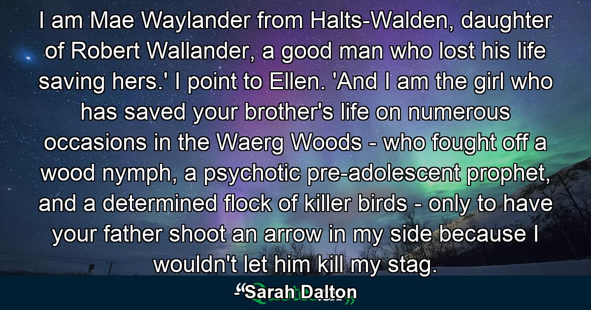 I am Mae Waylander from Halts-Walden, daughter of Robert Wallander, a good man who lost his life saving hers.' I point to Ellen. 'And I am the girl who has saved your brother's life on numerous occasions in the Waerg Woods - who fought off a wood nymph, a psychotic pre-adolescent prophet, and a determined flock of killer birds - only to have your father shoot an arrow in my side because I wouldn't let him kill my stag. - Quote by Sarah Dalton