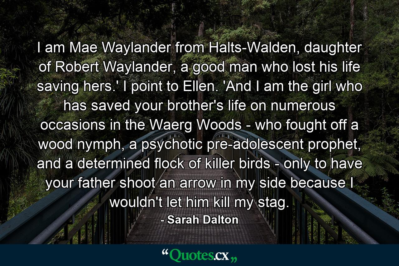 I am Mae Waylander from Halts-Walden, daughter of Robert Waylander, a good man who lost his life saving hers.' I point to Ellen. 'And I am the girl who has saved your brother's life on numerous occasions in the Waerg Woods - who fought off a wood nymph, a psychotic pre-adolescent prophet, and a determined flock of killer birds - only to have your father shoot an arrow in my side because I wouldn't let him kill my stag. - Quote by Sarah Dalton