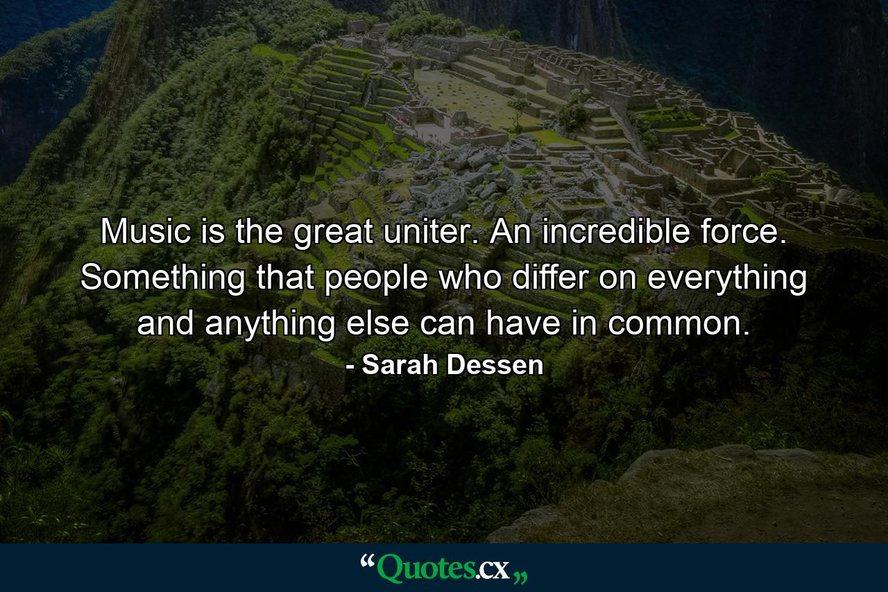 Music is the great uniter. An incredible force. Something that people who differ on everything and anything else can have in common. - Quote by Sarah Dessen