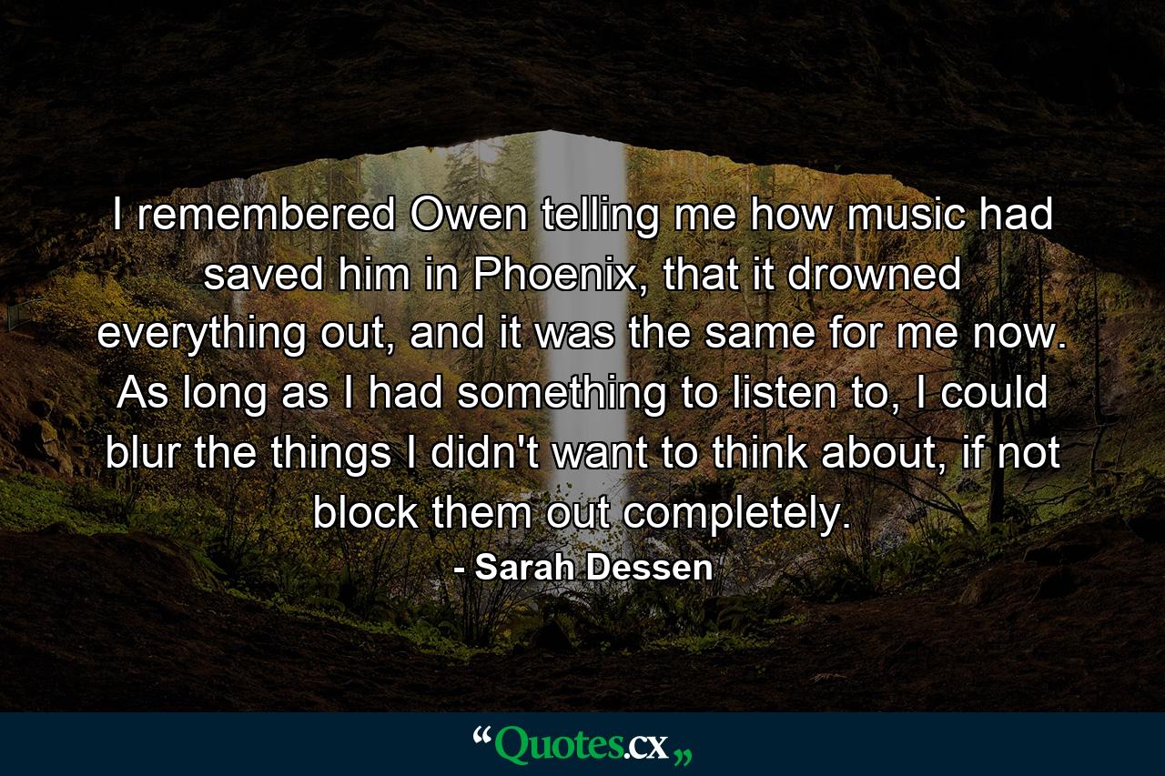 I remembered Owen telling me how music had saved him in Phoenix, that it drowned everything out, and it was the same for me now. As long as I had something to listen to, I could blur the things I didn't want to think about, if not block them out completely. - Quote by Sarah Dessen