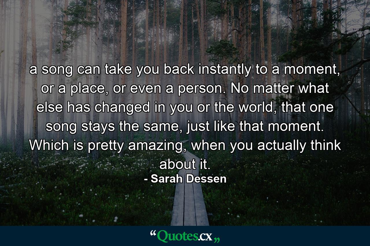 a song can take you back instantly to a moment, or a place, or even a person. No matter what else has changed in you or the world, that one song stays the same, just like that moment. Which is pretty amazing, when you actually think about it. - Quote by Sarah Dessen