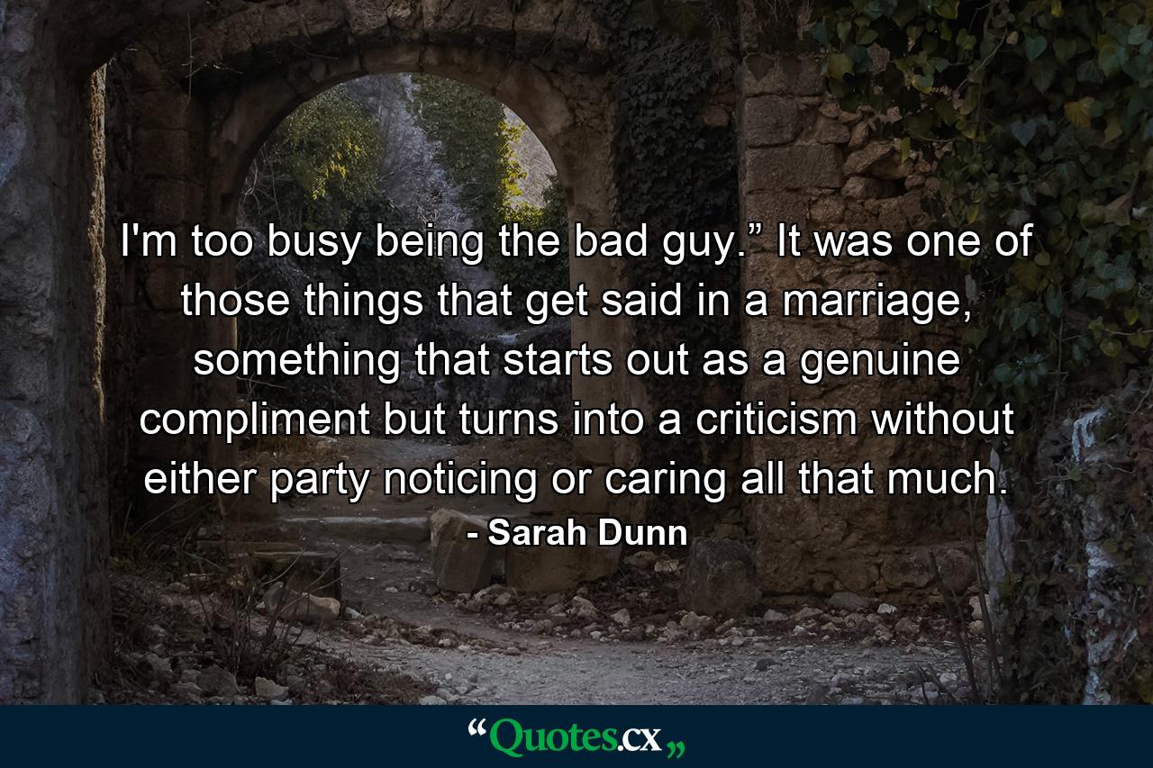 I'm too busy being the bad guy.” It was one of those things that get said in a marriage, something that starts out as a genuine compliment but turns into a criticism without either party noticing or caring all that much. - Quote by Sarah Dunn