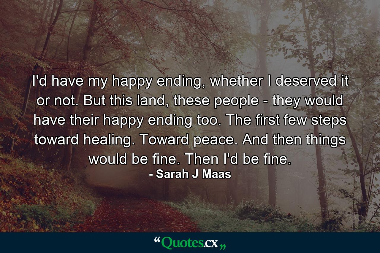 I'd have my happy ending, whether I deserved it or not. But this land, these people - they would have their happy ending too. The first few steps toward healing. Toward peace. And then things would be fine. Then I'd be fine. - Quote by Sarah J Maas