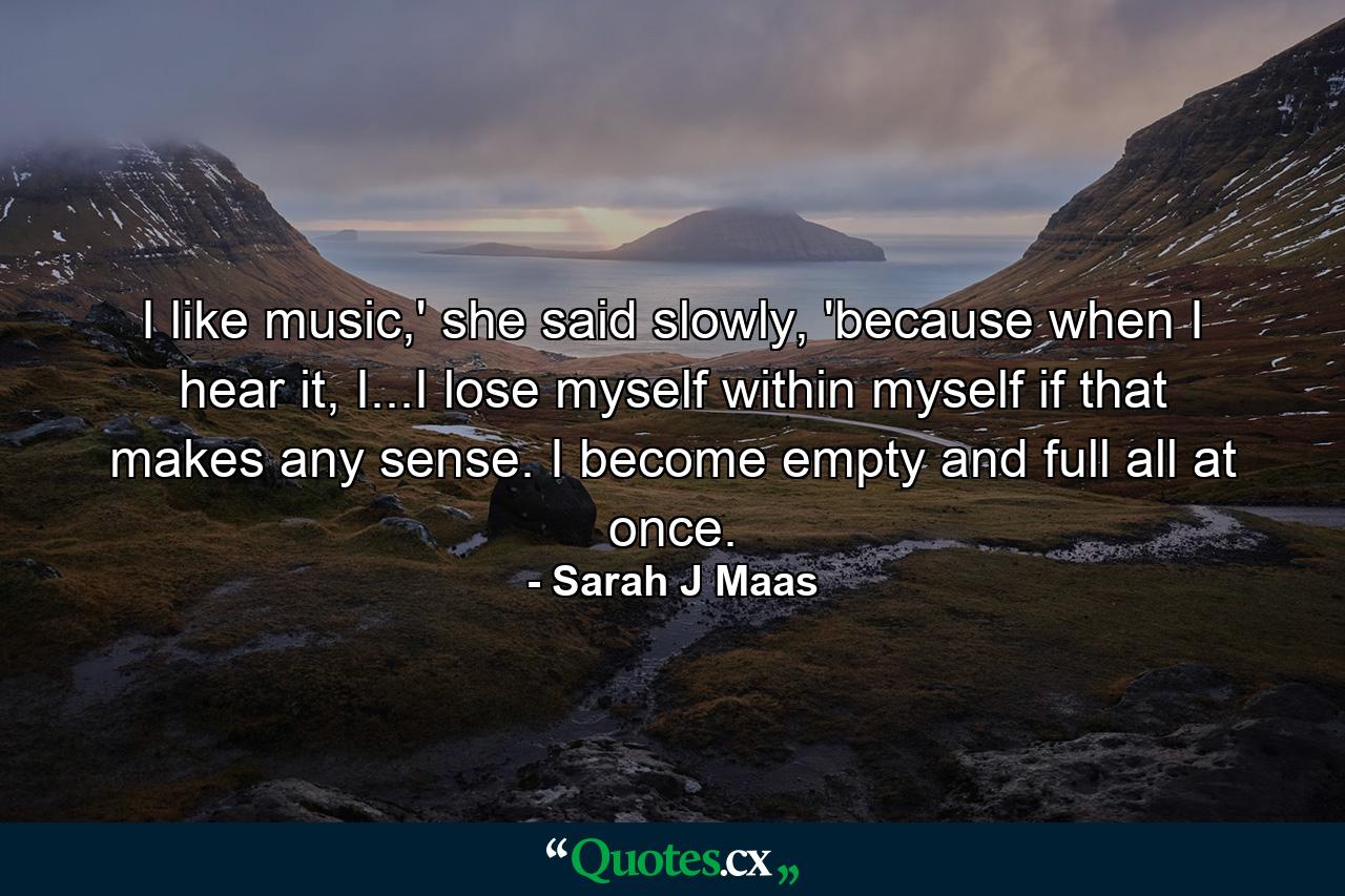 I like music,' she said slowly, 'because when I hear it, I...I lose myself within myself if that makes any sense. I become empty and full all at once. - Quote by Sarah J Maas