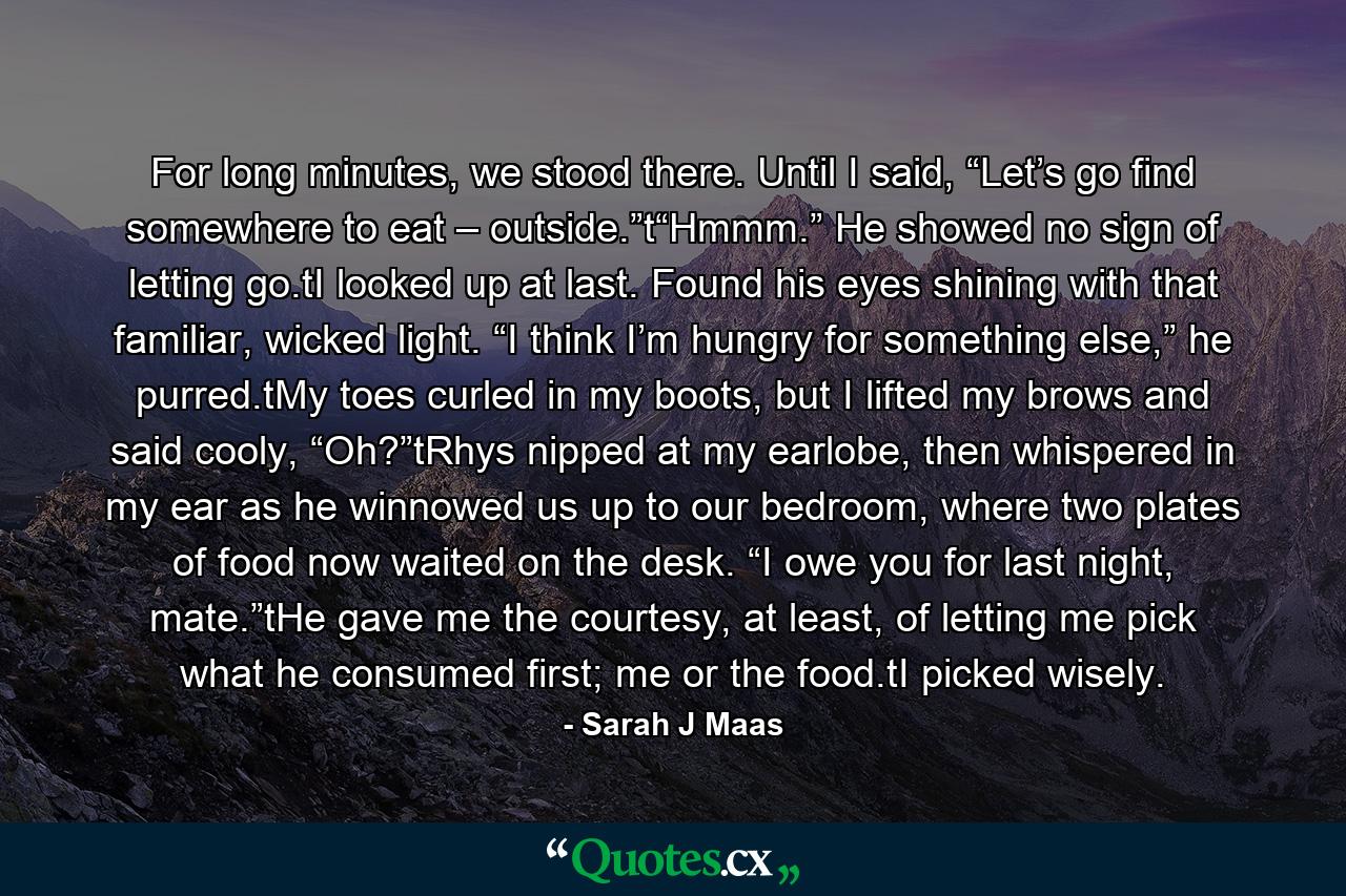 For long minutes, we stood there. Until I said, “Let’s go find somewhere to eat – outside.”t“Hmmm.” He showed no sign of letting go.tI looked up at last. Found his eyes shining with that familiar, wicked light. “I think I’m hungry for something else,” he purred.tMy toes curled in my boots, but I lifted my brows and said cooly, “Oh?”tRhys nipped at my earlobe, then whispered in my ear as he winnowed us up to our bedroom, where two plates of food now waited on the desk. “I owe you for last night, mate.”tHe gave me the courtesy, at least, of letting me pick what he consumed first; me or the food.tI picked wisely. - Quote by Sarah J Maas